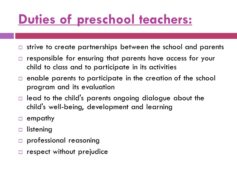 Duties of preschool teachers:  strive to create partnerships between the school and parents  responsible for ensuring that parents have access for your child to class and to participate in its activities  enable parents to participate in the creation of the school program and its evaluation  lead to the child s parents ongoing dialogue about the child s well-being, development and learning  empathy  listening  professional reasoning  respect without prejudice